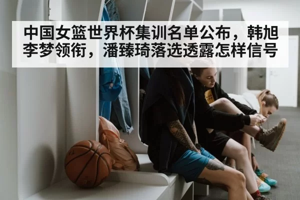 中国女篮世界杯集训名单公布，韩旭李梦领衔，潘臻琦落选透露怎样信号