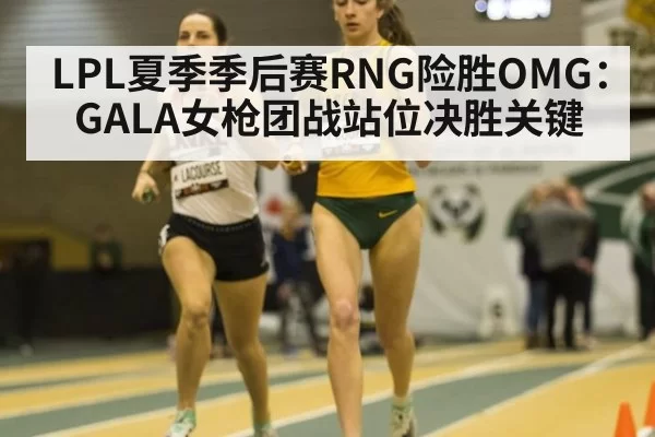 LPL夏季季后赛RNG险胜OMG：GALA女枪团战站位决胜关键