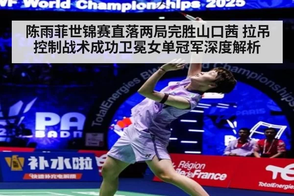 陈雨菲世锦赛直落两局完胜山口茜 拉吊控制战术成功卫冕女单冠军深度解析