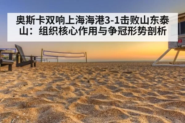 奥斯卡双响上海海港3-1击败山东泰山：组织核心作用与争冠形势剖析