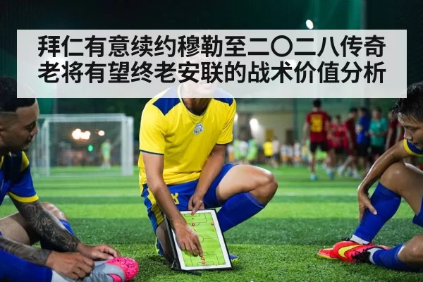 拜仁有意续约穆勒至二〇二八传奇老将有望终老安联的战术价值分析